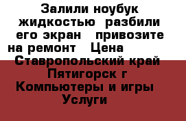 Залили ноубук жидкостью, разбили его экран - привозите на ремонт › Цена ­ 1 000 - Ставропольский край, Пятигорск г. Компьютеры и игры » Услуги   